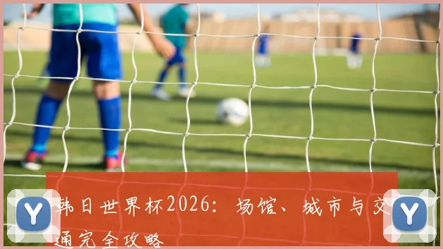 韩日世界杯2026：场馆、城市与交通完全攻略