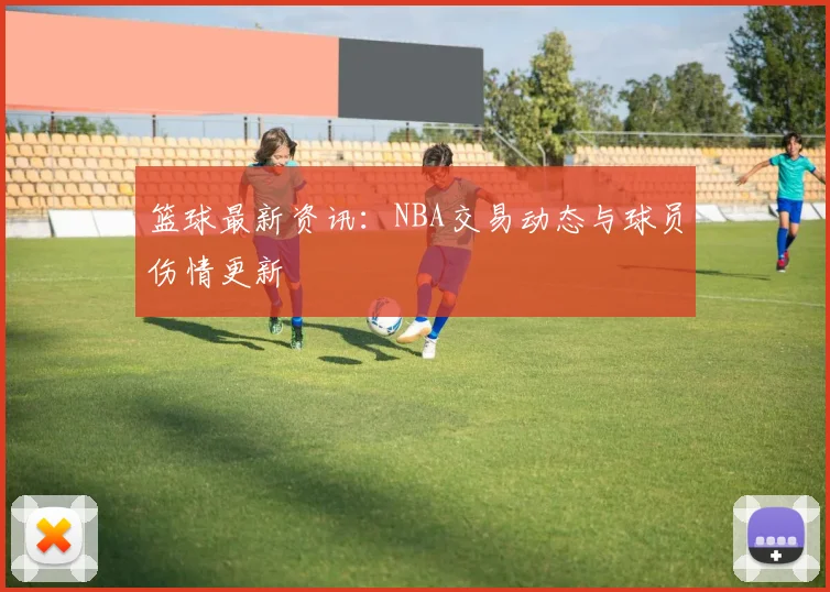 篮球最新资讯：NBA交易动态与球员伤情更新