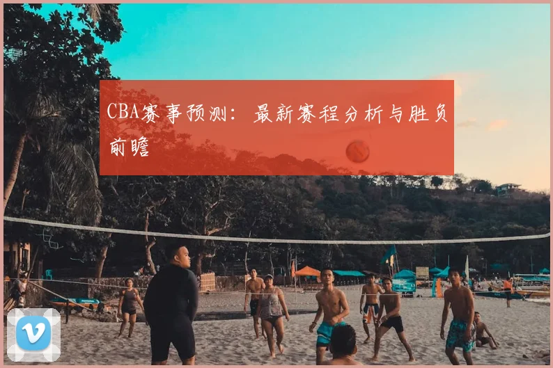 CBA赛事预测：最新赛程分析与胜负前瞻