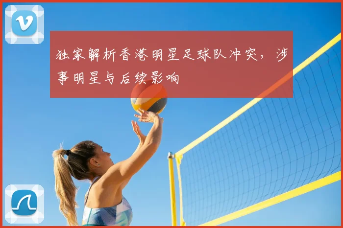 独家解析香港明星足球队冲突，涉事明星与后续影响