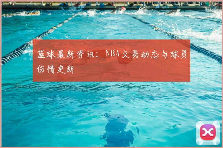 篮球最新资讯：NBA交易动态与球员伤情更新